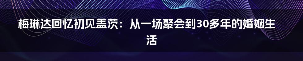 梅琳达回忆初见盖茨：从一场聚会到30多年的婚姻生活
