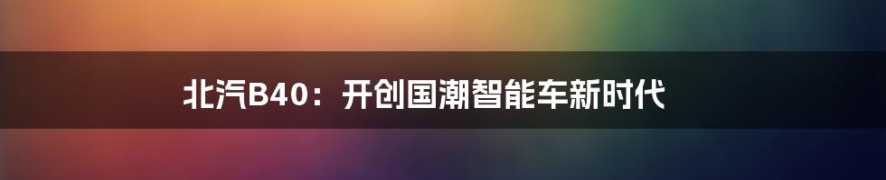 北汽B40:开创国潮智能车新时代