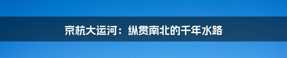 京杭大运河:纵贯南北的千年水路