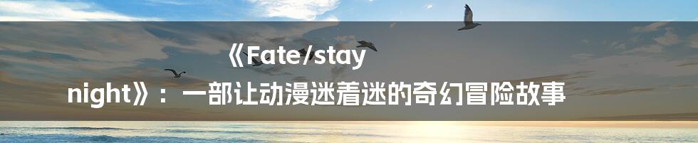 《Fate/stay night》:一部让动漫迷着迷的奇幻冒险故事