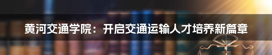 黄河交通学院：开启交通运输人才培养新篇章