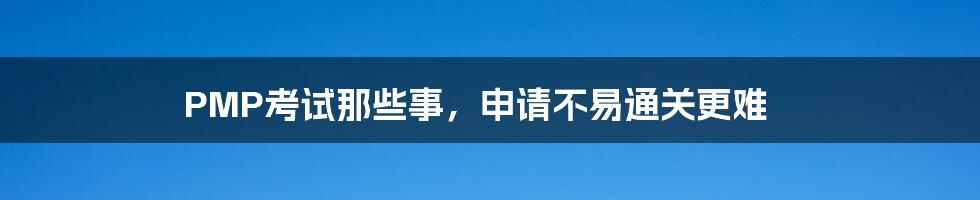 PMP考试那些事,申请不易通关更难