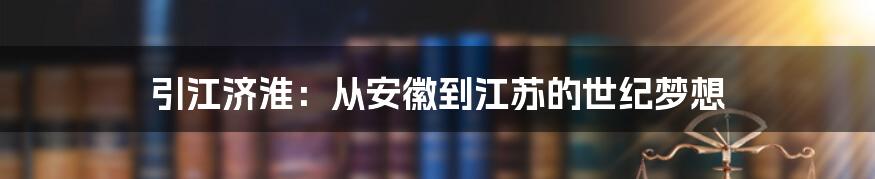 引江济淮:从安徽到江苏的世纪梦想