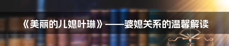 《美丽的儿媳叶琳》——婆媳关系的温馨解读