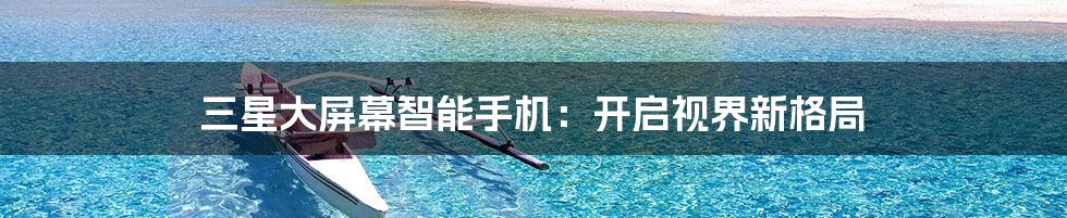 三星大屏幕智能手机:开启视界新格局