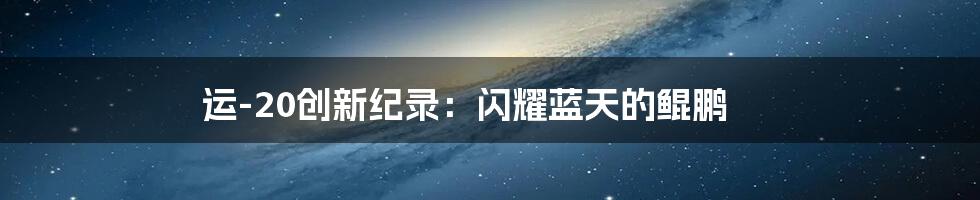 运-20创新纪录：闪耀蓝天的鲲鹏