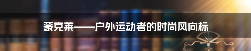 蒙克莱——户外运动者的时尚风向标