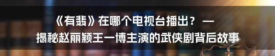 《有翡》在哪个电视台播出？ — 揭秘赵丽颖王一博主演的武侠剧背后故事