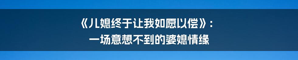 《儿媳终于让我如愿以偿》: 一场意想不到的婆媳情缘