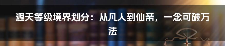 遮天等级境界划分：从凡人到仙帝，一念可破万法