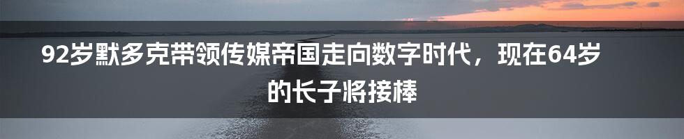 92岁默多克带领传媒帝国走向数字时代,现在64岁的长子将接棒