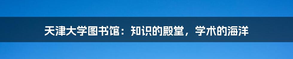 天津大学图书馆：知识的殿堂，学术的海洋