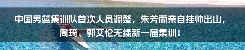 中国男篮集训队首次人员调整,朱芳雨亲自挂帅出山,周琦、郭艾伦无缘新一届集训!