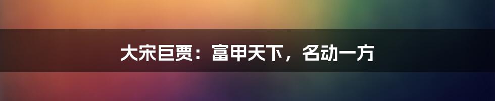 大宋巨贾:富甲天下,名动一方