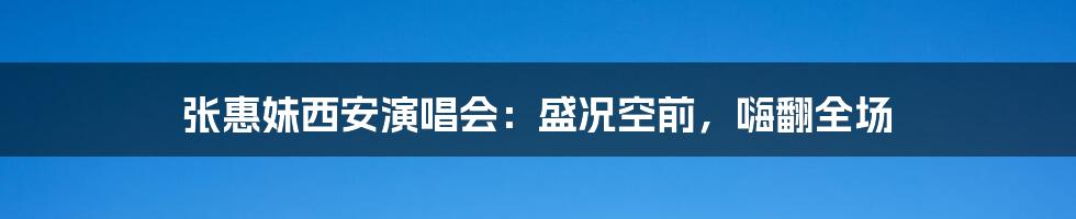 张惠妹西安演唱会：盛况空前，嗨翻全场