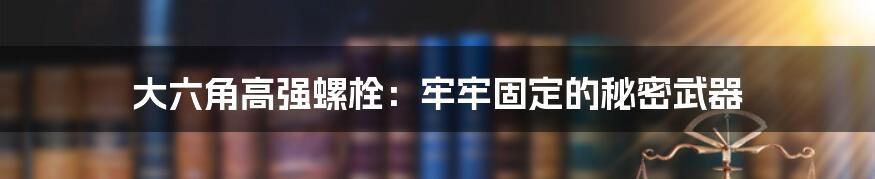 大六角高强螺栓：牢牢固定的秘密武器