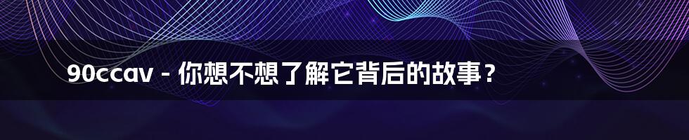 90ccav - 你想不想了解它背后的故事?
