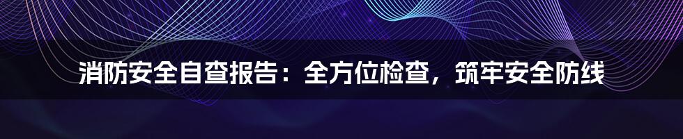 消防安全自查报告：全方位检查，筑牢安全防线