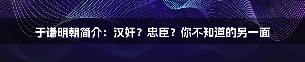 于谦明朝简介：汉奸？忠臣？你不知道的另一面
