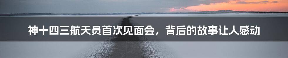 神十四三航天员首次见面会,背后的故事让人感动