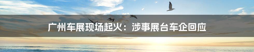 广州车展现场起火:涉事展台车企回应