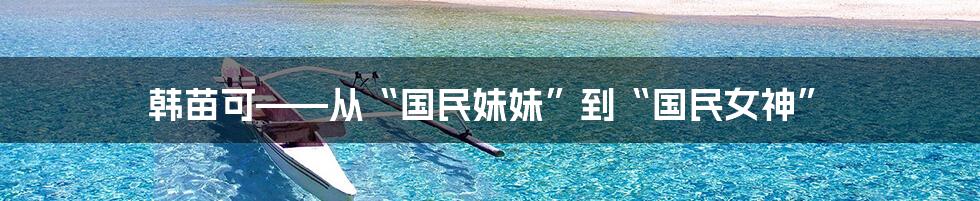 韩苗可——从“国民妹妹”到“国民女神”