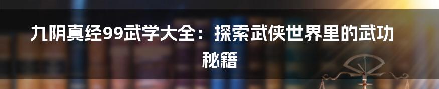 九阴真经99武学大全:探索武侠世界里的武功秘籍