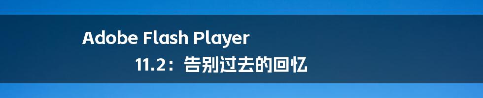 Adobe Flash Player 11.2:告别过去的回忆