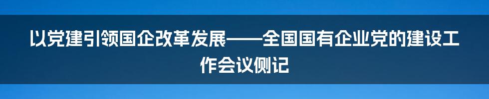 以党建引领国企改革发展——全国国有企业党的建设工作会议侧记