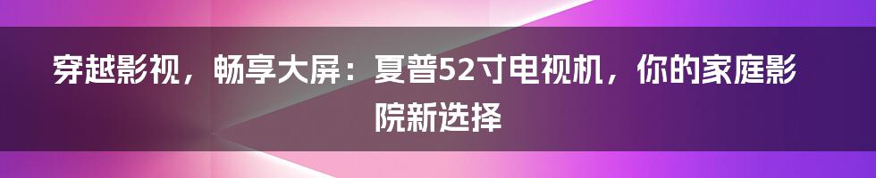 穿越影视，畅享大屏：夏普52寸电视机，你的家庭影院新选择