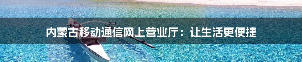 内蒙古移动通信网上营业厅:让生活更便捷