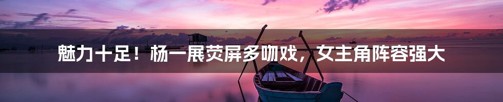 魅力十足!杨一展荧屏多吻戏,女主角阵容强大