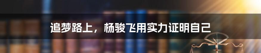 追梦路上，杨骏飞用实力证明自己