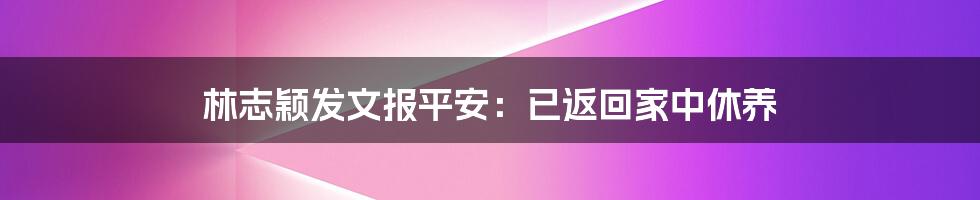 林志颖发文报平安:已返回家中休养