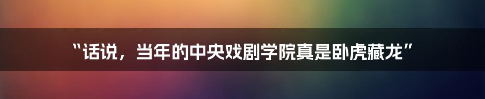 “话说,当年的中央戏剧学院真是卧虎藏龙”