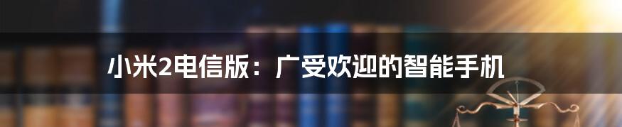 小米2电信版：广受欢迎的智能手机