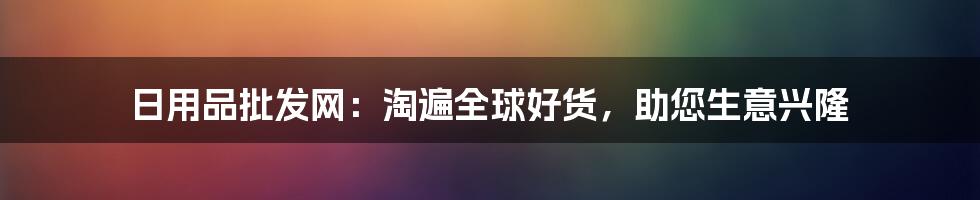 日用品批发网:淘遍全球好货,助您生意兴隆