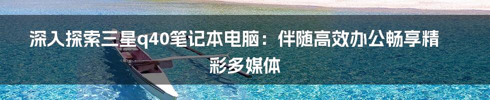 深入探索三星q40笔记本电脑:伴随高效办公畅享精彩多媒体