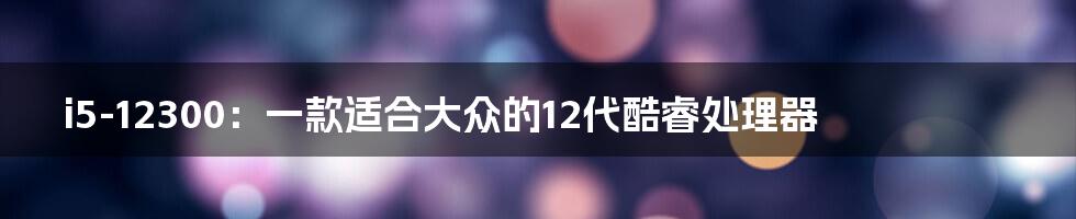 i5-12300:一款适合大众的12代酷睿处理器