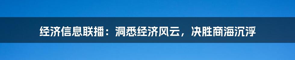 经济信息联播：洞悉经济风云，决胜商海沉浮