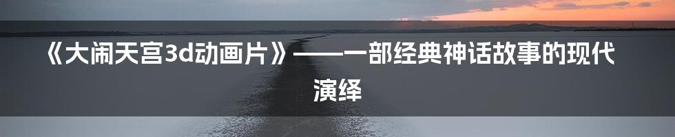 《大闹天宫3d动画片》——一部经典神话故事的现代演绎