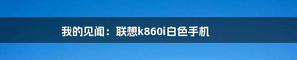 我的见闻：联想k860i白色手机