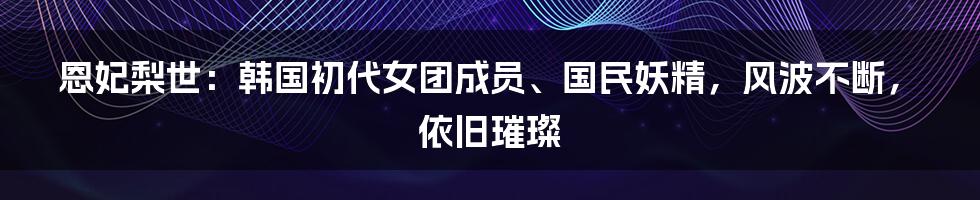 恩妃梨世：韩国初代女团成员、国民妖精，风波不断，依旧璀璨