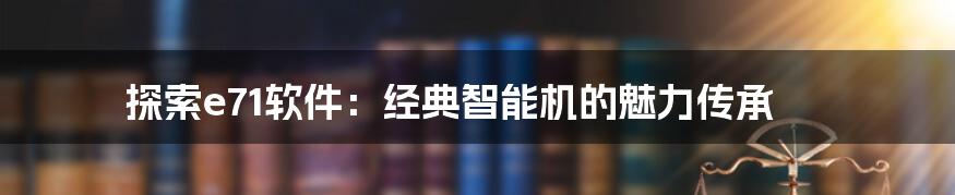 探索e71软件：经典智能机的魅力传承