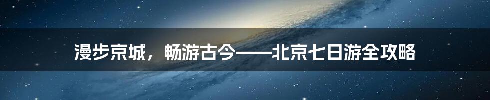 漫步京城,畅游古今——北京七日游全攻略