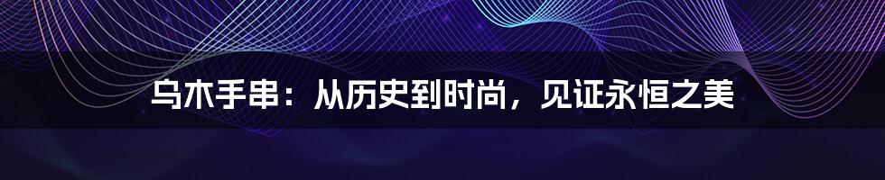 乌木手串：从历史到时尚，见证永恒之美