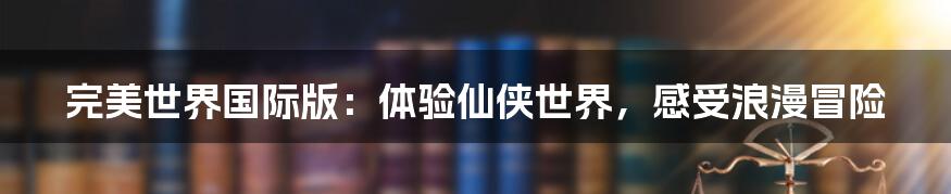 完美世界国际版:体验仙侠世界,感受浪漫冒险