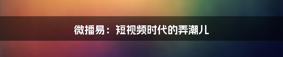 微播易:短视频时代的弄潮儿