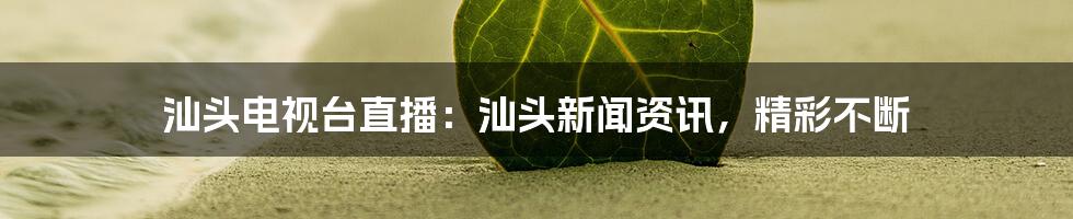 汕头电视台直播:汕头新闻资讯,精彩不断