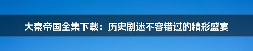 大秦帝国全集下载：历史剧迷不容错过的精彩盛宴